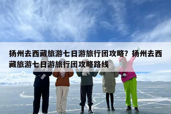 扬州去西藏旅游七日游旅行团攻略？扬州去西藏旅游七日游旅行团攻略路线