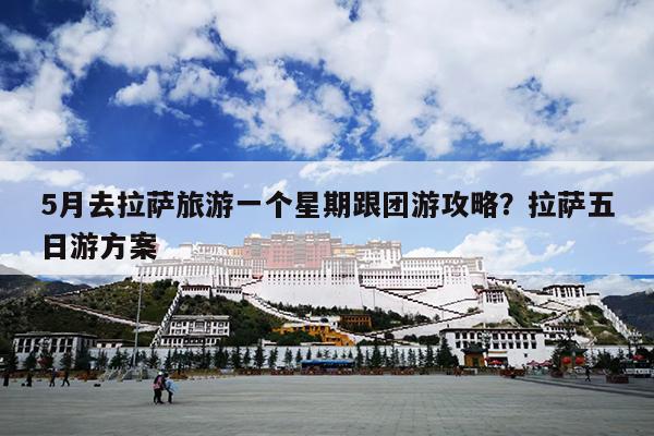 5月去拉萨旅游一个星期跟团游攻略？拉萨五日游方案