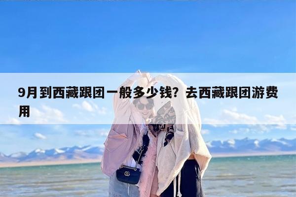 9月到西藏跟团一般多少钱？去西藏跟团游费用