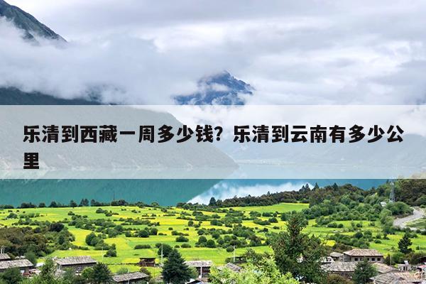 乐清到西藏一周多少钱？乐清到云南有多少公里