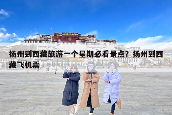 扬州到西藏旅游一个星期必看景点？扬州到西藏飞机票