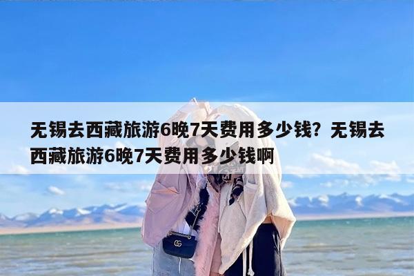 无锡去西藏旅游6晚7天费用多少钱？无锡去西藏旅游6晚7天费用多少钱啊