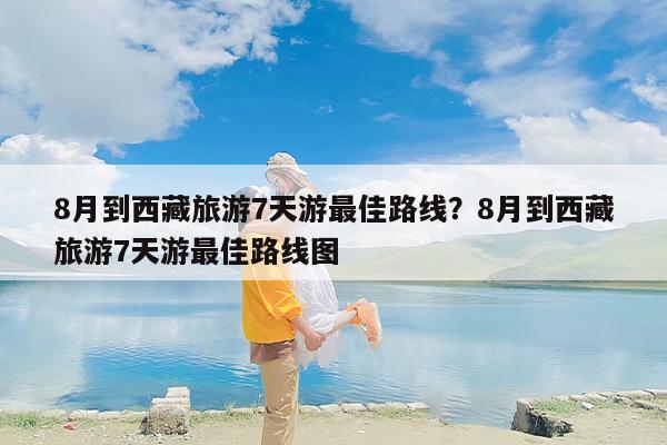 8月到西藏旅游7天游最佳路线？8月到西藏旅游7天游最佳路线图