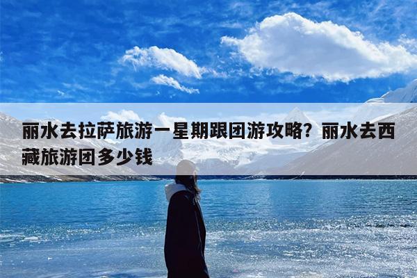 丽水去拉萨旅游一星期跟团游攻略？丽水去西藏旅游团多少钱