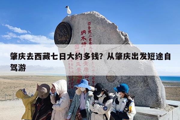 肇庆去西藏七日大约多钱？从肇庆出发短途自驾游