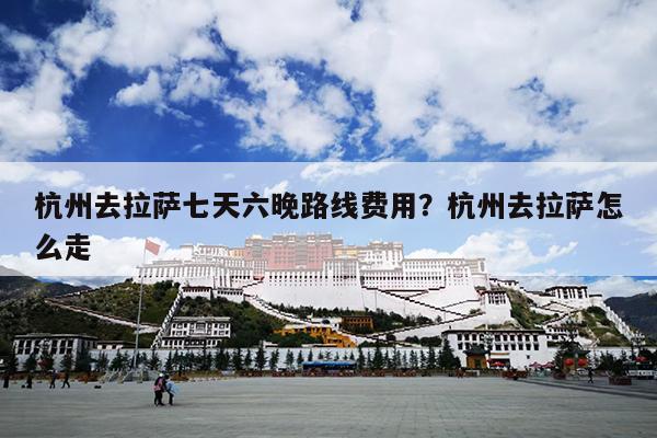 杭州去拉萨七天六晚路线费用？杭州去拉萨怎么走