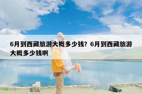 6月到西藏旅游大概多少钱？6月到西藏旅游大概多少钱啊