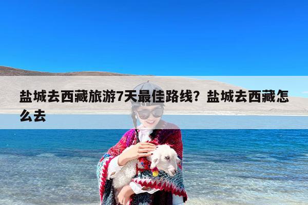 盐城去西藏旅游7天最佳路线？盐城去西藏怎么去