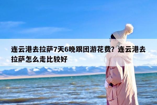 连云港去拉萨7天6晚跟团游花费？连云港去拉萨怎么走比较好