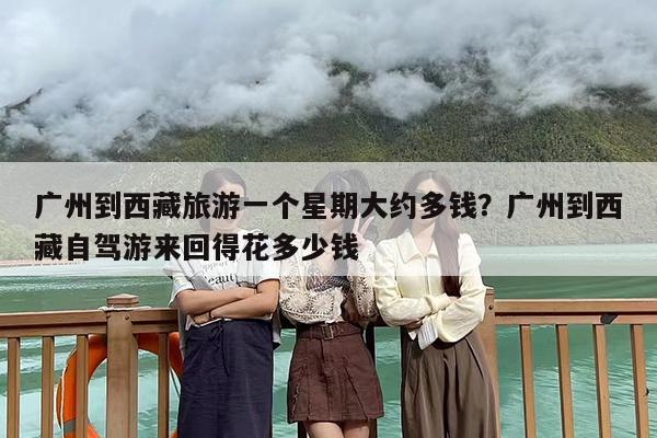 广州到西藏旅游一个星期大约多钱？广州到西藏自驾游来回得花多少钱