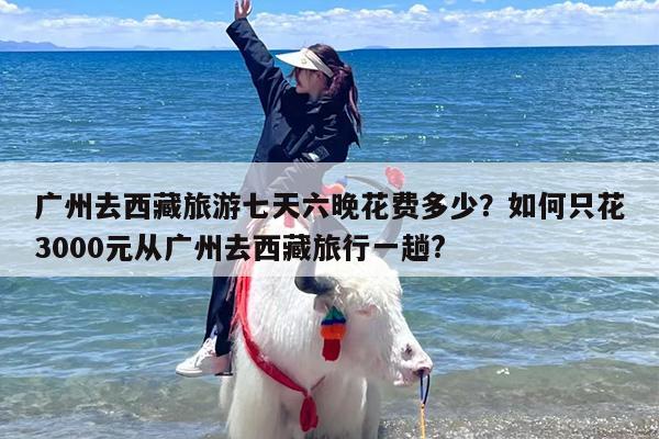 广州去西藏旅游七天六晚花费多少？如何只花3000元从广州去西藏旅行一趟?