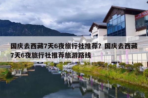 国庆去西藏7天6夜旅行社推荐？国庆去西藏7天6夜旅行社推荐旅游路线