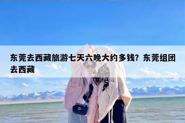 东莞去西藏旅游七天六晚大约多钱？东莞组团去西藏