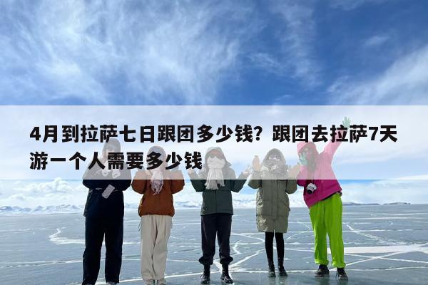4月到拉萨七日跟团多少钱？跟团去拉萨7天游一个人需要多少钱