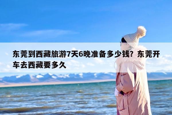 东莞到西藏旅游7天6晚准备多少钱？东莞开车去西藏要多久