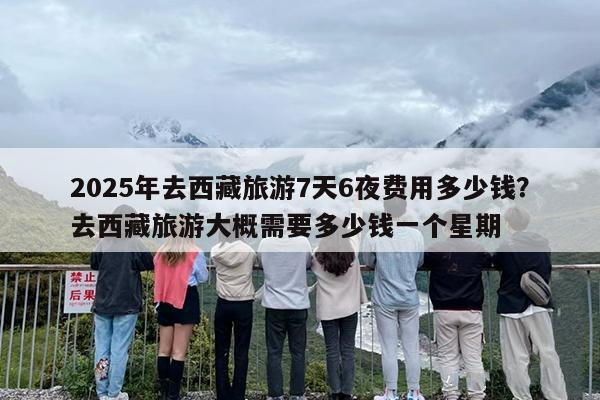 2025年去西藏旅游7天6夜费用多少钱？去西藏旅游大概需要多少钱一个星期