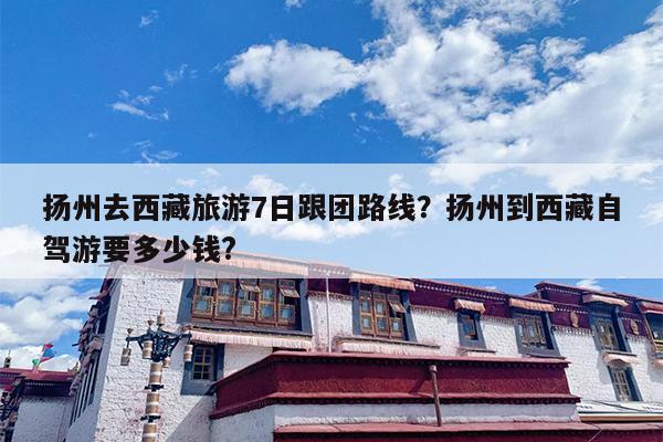 扬州去西藏旅游7日跟团路线？扬州到西藏自驾游要多少钱?