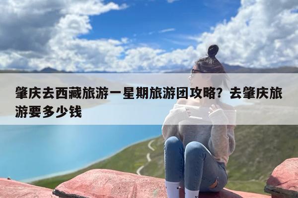 肇庆去西藏旅游一星期旅游团攻略？去肇庆旅游要多少钱