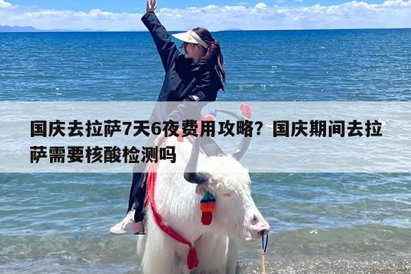 国庆去拉萨7天6夜费用攻略？国庆期间去拉萨需要核酸检测吗