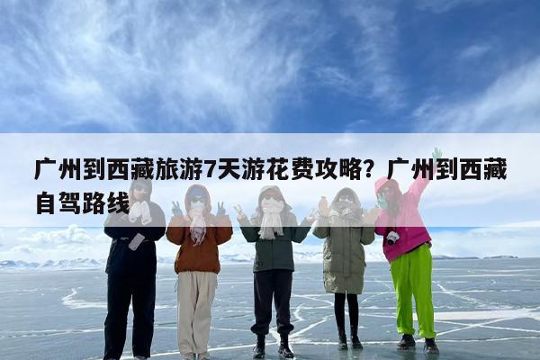 广州到西藏旅游7天游花费攻略？广州到西藏自驾路线