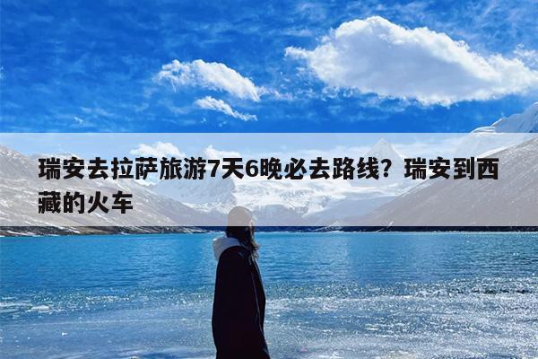 瑞安去拉萨旅游7天6晚必去路线？瑞安到西藏的火车