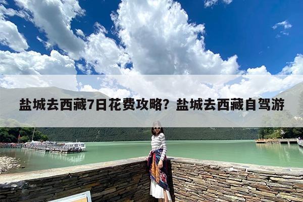 盐城去西藏7日花费攻略?盐城去西藏自驾游 盐城去西藏7日花费攻略?盐城去西藏自驾游