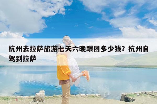 杭州去拉萨旅游七天六晚跟团多少钱?杭州自驾到拉萨 杭州去拉萨旅游七天六晚跟团多少钱?杭州自驾到拉萨