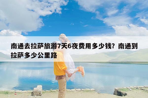 南通去拉萨旅游7天6夜费用多少钱？南通到拉萨多少公里路