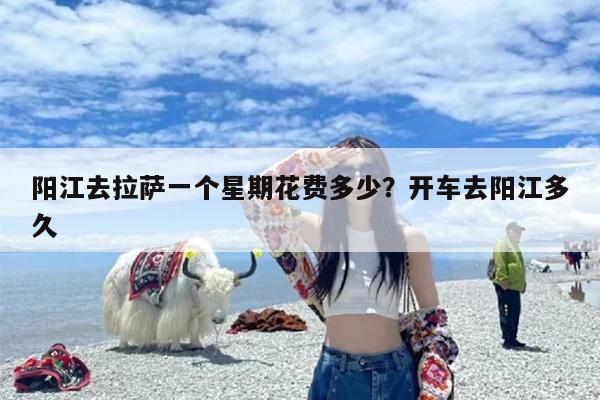 阳江去拉萨一个星期花费多少?开车去阳江多久 阳江去拉萨一个星期花费多少?开车去阳江多久