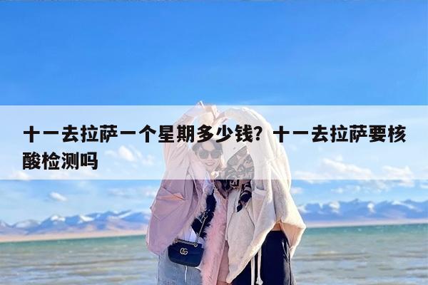 十一去拉萨一个星期多少钱？十一去拉萨要核酸检测吗