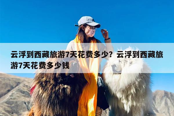 云浮到西藏旅游7天花费多少？云浮到西藏旅游7天花费多少钱