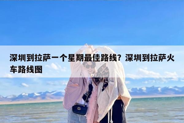 深圳到拉萨一个星期最佳路线？深圳到拉萨火车路线图