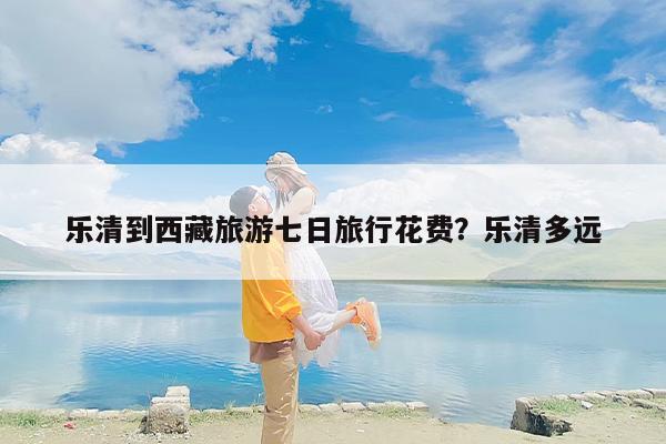乐清到西藏旅游七日旅行花费？乐清多远