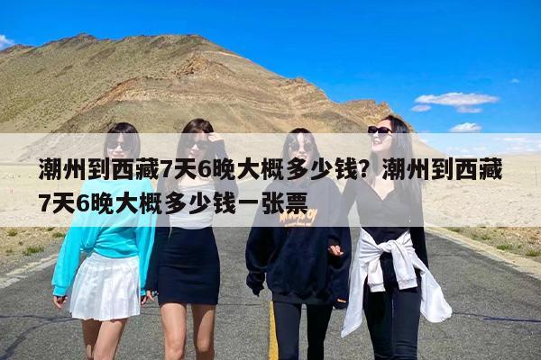 潮州到西藏7天6晚大概多少钱？潮州到西藏7天6晚大概多少钱一张票