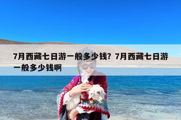 7月西藏七日游一般多少钱？7月西藏七日游一般多少钱啊