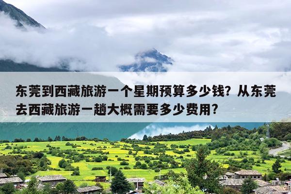 东莞到西藏旅游一个星期预算多少钱?从东莞去西藏旅游一趟大概需要多少费用? 东莞到西藏旅游一个星期预算多少钱?从东莞去西藏旅游一趟大概需要多少费用?