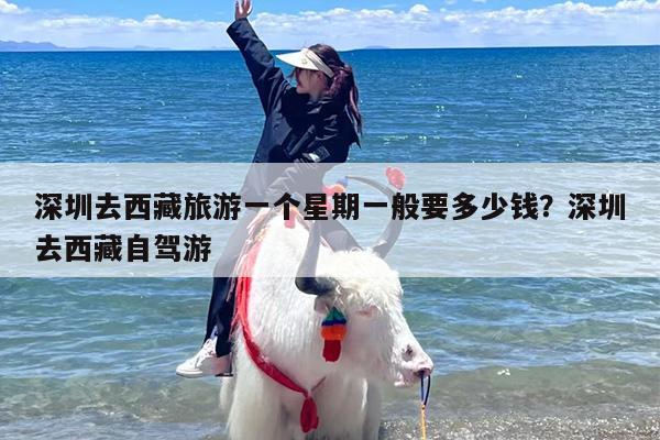 深圳去西藏旅游一个星期一般要多少钱?深圳去西藏自驾游 深圳去西藏旅游一个星期一般要多少钱?深圳去西藏自驾游