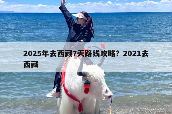 2025年去西藏7天路线攻略？2021去西藏