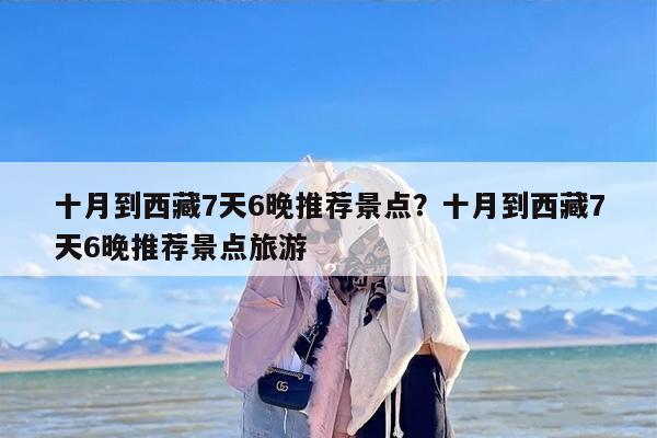 十月到西藏7天6晚推荐景点？十月到西藏7天6晚推荐景点旅游