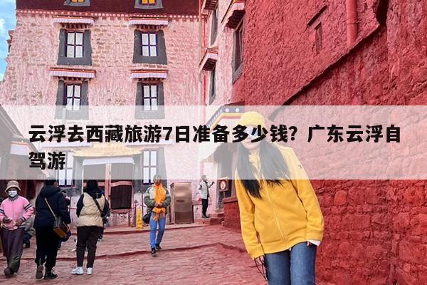 云浮去西藏旅游7日准备多少钱？广东云浮自驾游