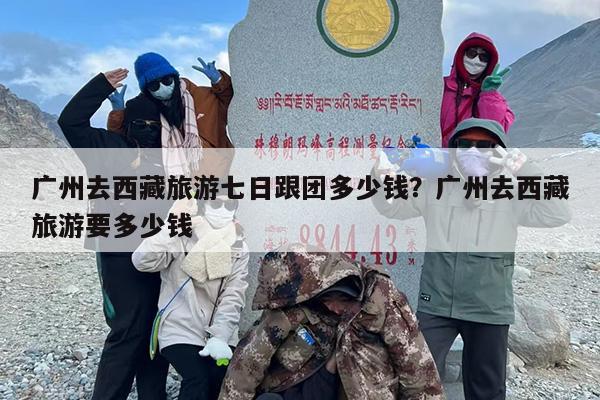 广州去西藏旅游七日跟团多少钱？广州去西藏旅游要多少钱