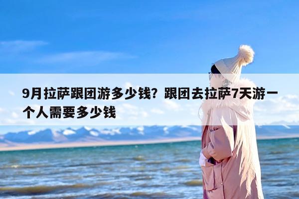 9月拉萨跟团游多少钱？跟团去拉萨7天游一个人需要多少钱