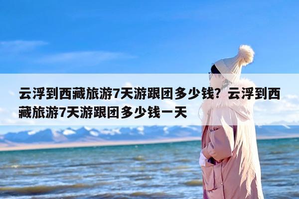 云浮到西藏旅游7天游跟团多少钱？云浮到西藏旅游7天游跟团多少钱一天