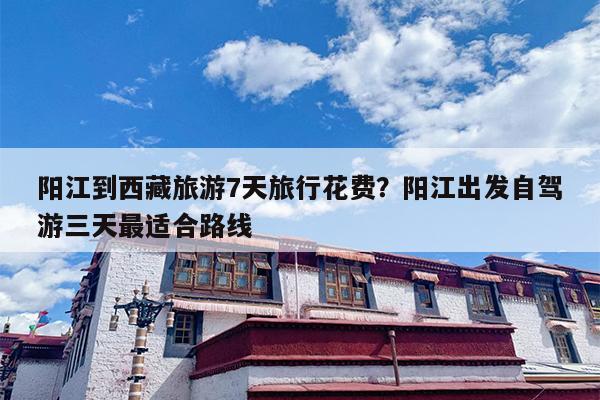 阳江到西藏旅游7天旅行花费？阳江出发自驾游三天最适合路线