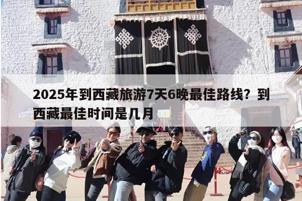 2025年到西藏旅游7天6晚最佳路线？到西藏最佳时间是几月