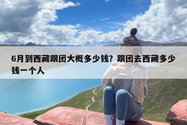 6月到西藏跟团大概多少钱？跟团去西藏多少钱一个人