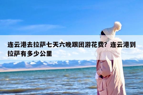 连云港去拉萨七天六晚跟团游花费？连云港到拉萨有多少公里