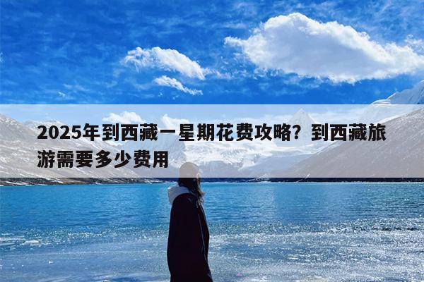 2025年到西藏一星期花费攻略？到西藏旅游需要多少费用