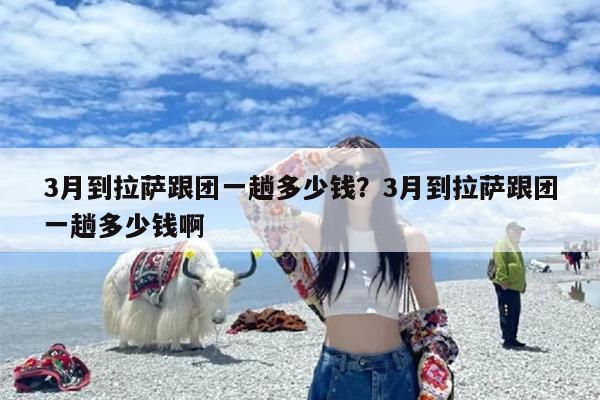 3月到拉萨跟团一趟多少钱？3月到拉萨跟团一趟多少钱啊
