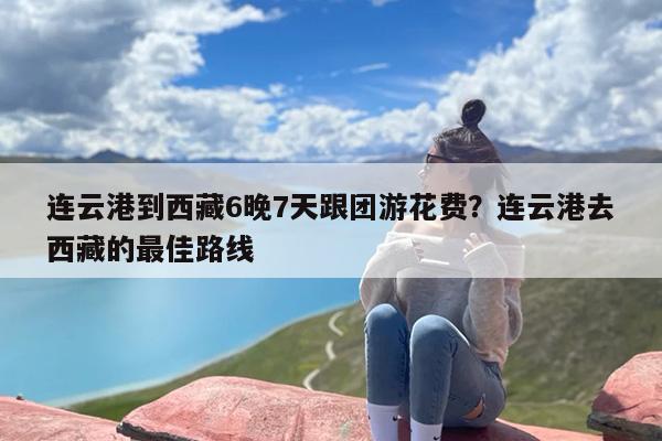 连云港到西藏6晚7天跟团游花费？连云港去西藏的最佳路线